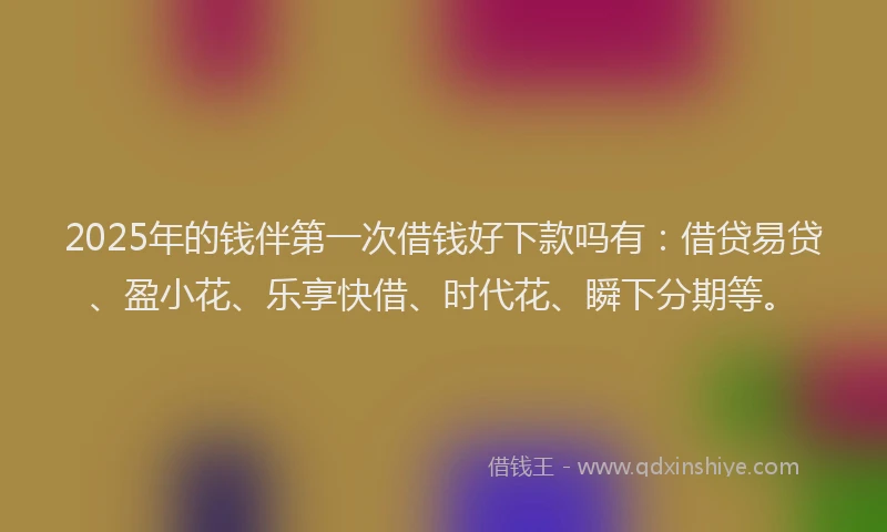 2025年的钱伴第一次借钱好下款吗有：借贷易贷、盈小花、乐享快借、时代花、瞬下分期等。