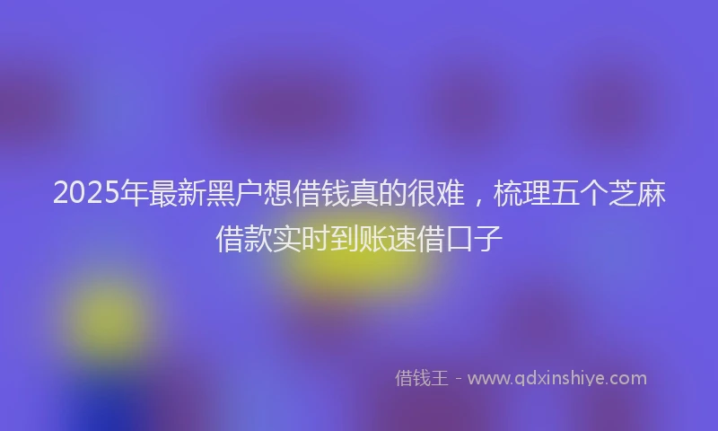 2025年最新黑户想借钱真的很难，梳理五个芝麻借款实时到账速借口子