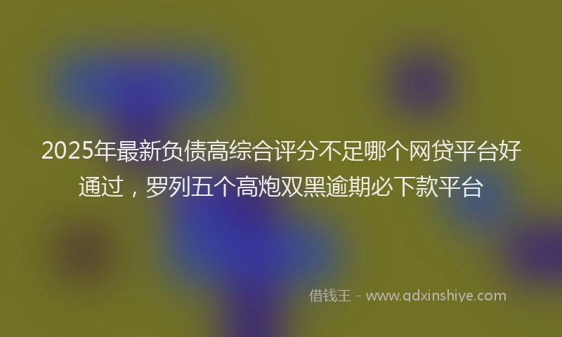 2025年最新负债高综合评分不足哪个网贷平台好通过，罗列五个高炮双黑逾期必下款平台