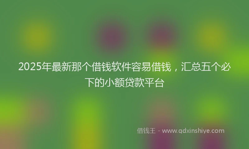 2025年最新那个借钱软件容易借钱，汇总五个必下的小额贷款平台
