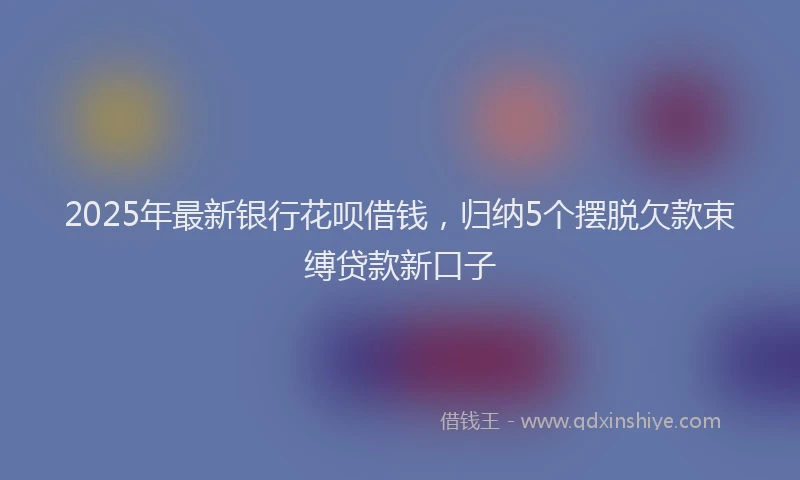2025年最新银行花呗借钱，归纳5个摆脱欠款束缚贷款新口子