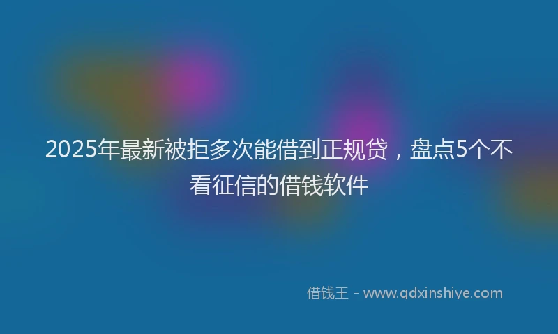 2025年最新被拒多次能借到正规贷，盘点5个不看征信的借钱软件