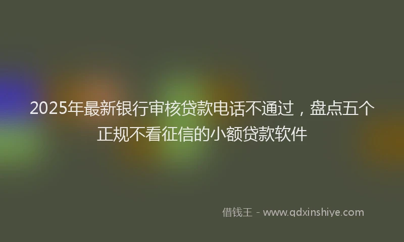 2025年最新银行审核贷款电话不通过，盘点五个正规不看征信的小额贷款软件