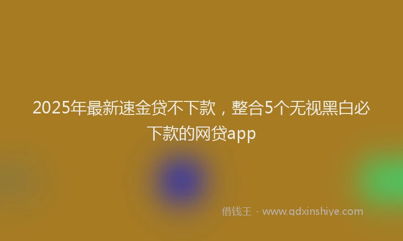 2025年最新速金贷不下款，整合5个无视黑白必下款的网贷app