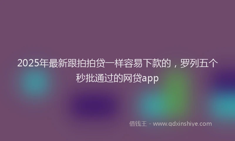 2025年最新跟拍拍贷一样容易下款的，罗列五个秒批通过的网贷app