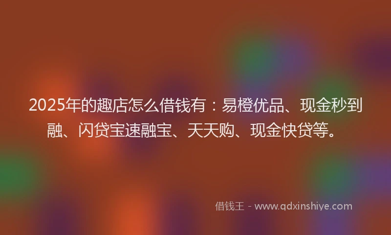 2025年的趣店怎么借钱有：易橙优品、现金秒到融、闪贷宝速融宝、天天购、现金快贷等。