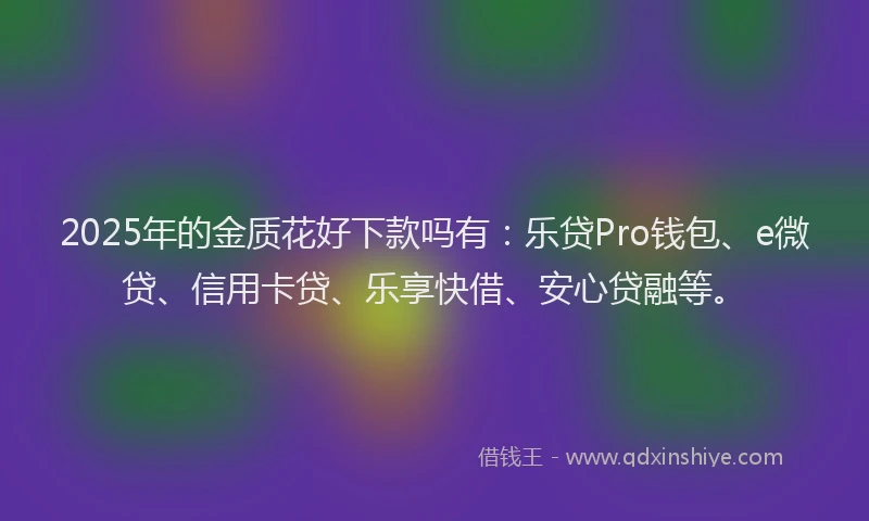 2025年的金质花好下款吗有：乐贷Pro钱包、e微贷、信用卡贷、乐享快借、安心贷融等。