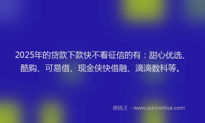 2025年的贷款下款快不看征信的有：甜心优选、酷购、可易借、现金侠快借融、滴滴数科等。