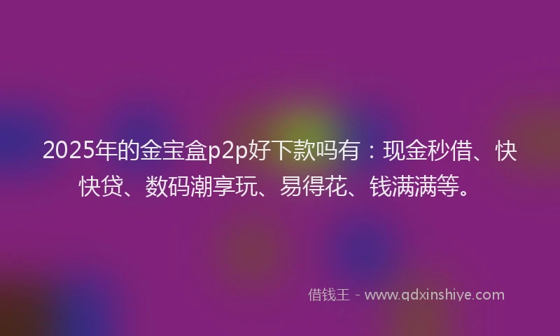 2025年的金宝盒p2p好下款吗有：现金秒借、快快贷、数码潮享玩、易得花、钱满满等。