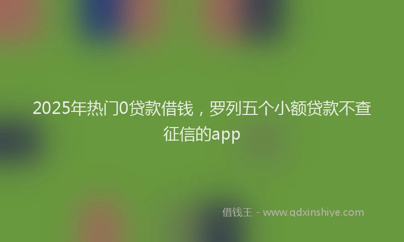 2025年热门0贷款借钱，罗列五个小额贷款不查征信的app