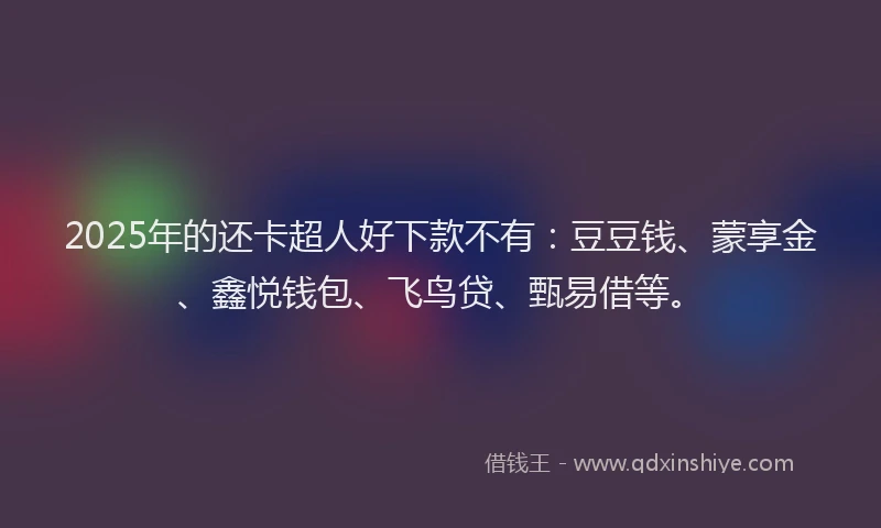 2025年的还卡超人好下款不有：豆豆钱、蒙享金、鑫悦钱包、飞鸟贷、甄易借等。