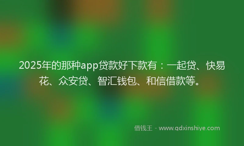 2025年的那种app贷款好下款有：一起贷、快易花、众安贷、智汇钱包、和信借款等。