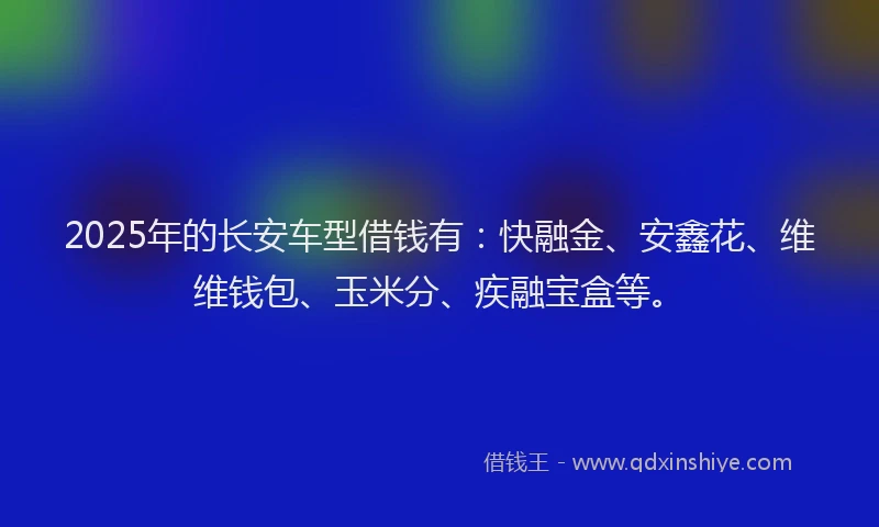 2025年的长安车型借钱有：快融金、安鑫花、维维钱包、玉米分、疾融宝盒等。