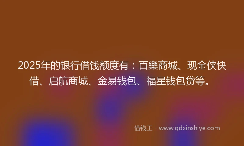 2025年的银行借钱额度有：百樂商城、现金侠快借、启航商城、金易钱包、福星钱包贷等。
