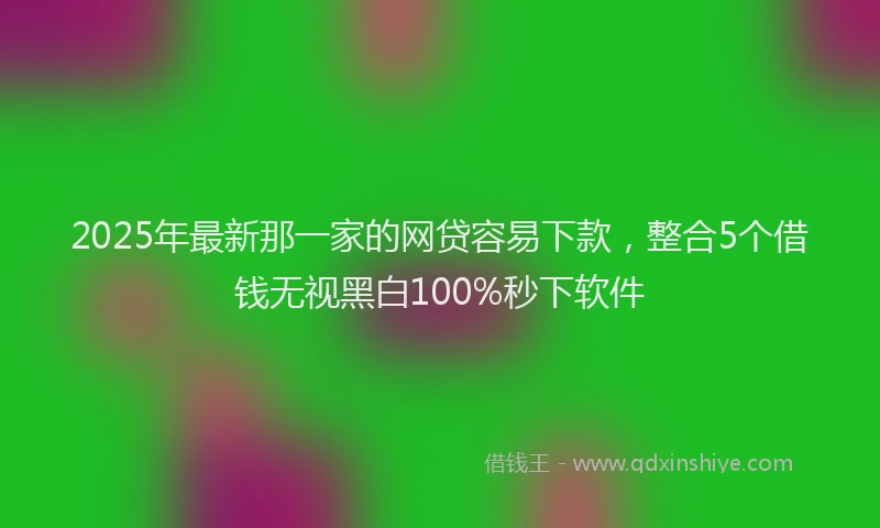 2025年最新那一家的网贷容易下款，整合5个借钱无视黑白100%秒下软件