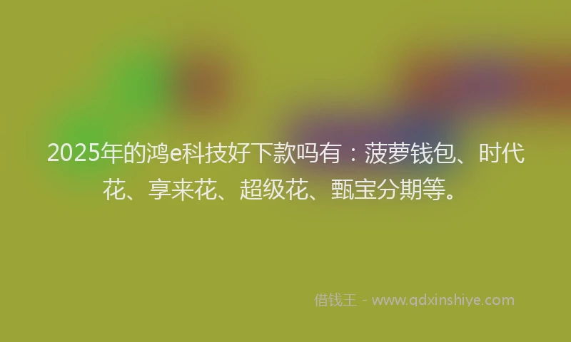 2025年的鸿e科技好下款吗有：菠萝钱包、时代花、享来花、超级花、甄宝分期等。