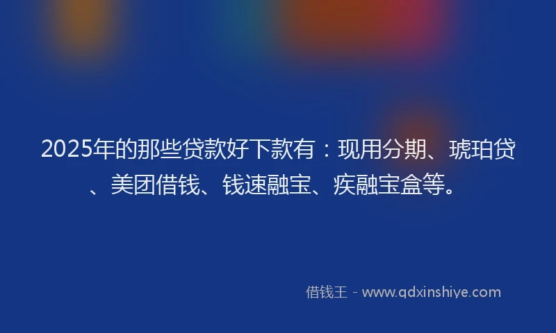 2025年的那些贷款好下款有：现用分期、琥珀贷、美团借钱、钱速融宝、疾融宝盒等。