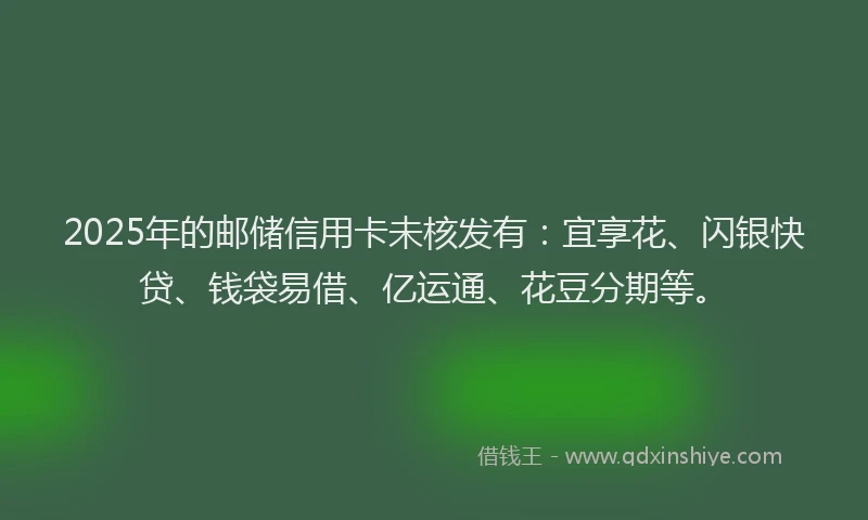 2025年的邮储信用卡未核发有：宜享花、闪银快贷、钱袋易借、亿运通、花豆分期等。