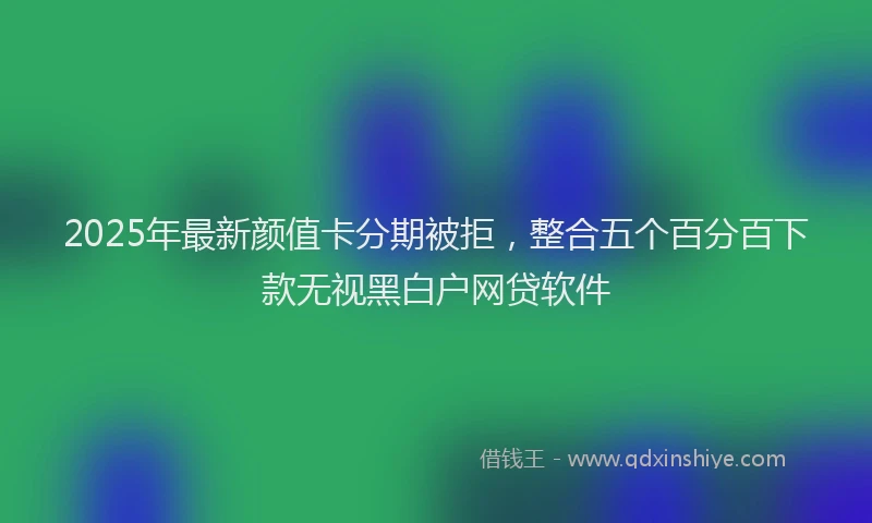 2025年最新颜值卡分期被拒，整合五个百分百下款无视黑白户网贷软件