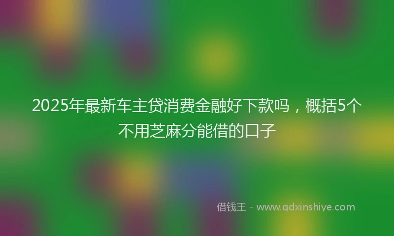 2025年最新车主贷消费金融好下款吗，概括5个不用芝麻分能借的口子