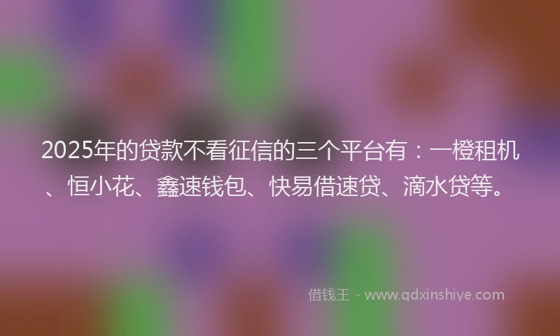 2025年的贷款不看征信的三个平台有：一橙租机、恒小花、鑫速钱包、快易借速贷、滴水贷等。