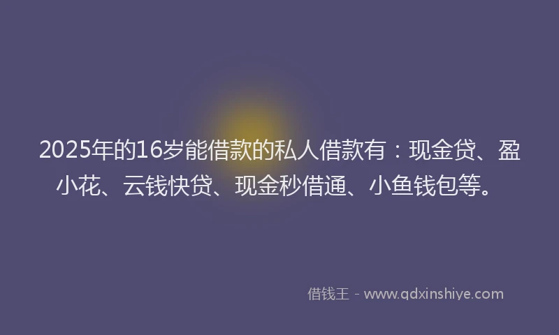 2025年的16岁能借款的私人借款有：现金贷、盈小花、云钱快贷、现金秒借通、小鱼钱包等。