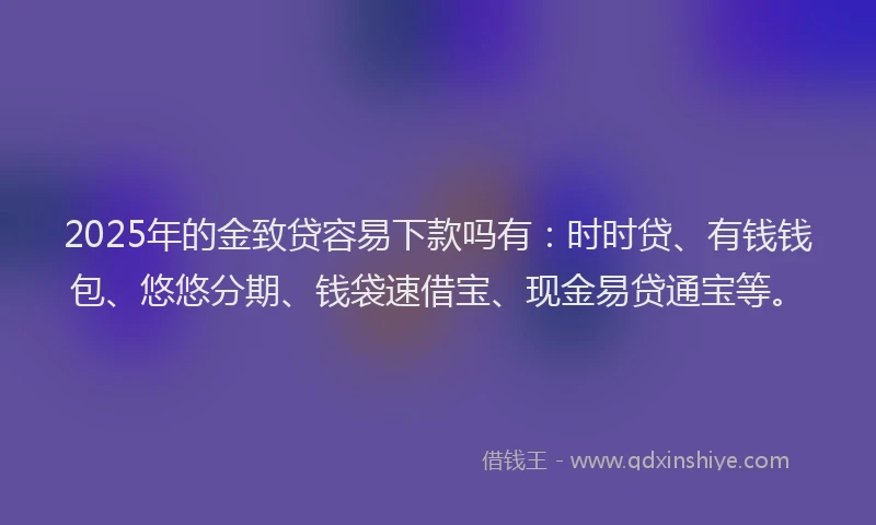 2025年的金致贷容易下款吗有：时时贷、有钱钱包、悠悠分期、钱袋速借宝、现金易贷通宝等。