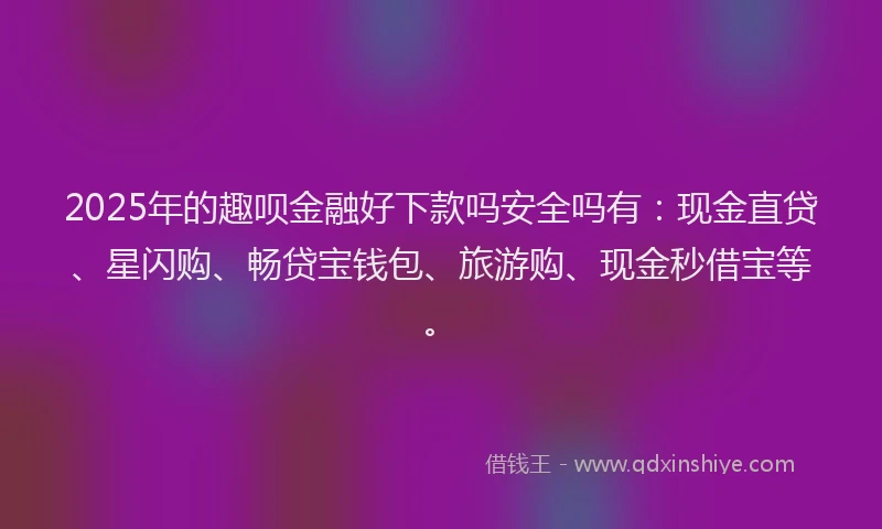 2025年的趣呗金融好下款吗安全吗有：现金直贷、星闪购、畅贷宝钱包、旅游购、现金秒借宝等。
