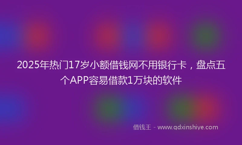 2025年热门17岁小额借钱网不用银行卡，盘点五个APP容易借款1万块的软件