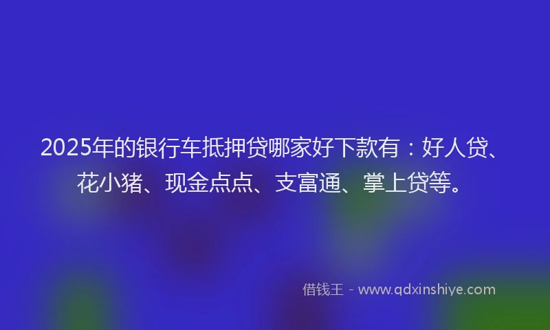 2025年的银行车抵押贷哪家好下款有：好人贷、花小猪、现金点点、支富通、掌上贷等。