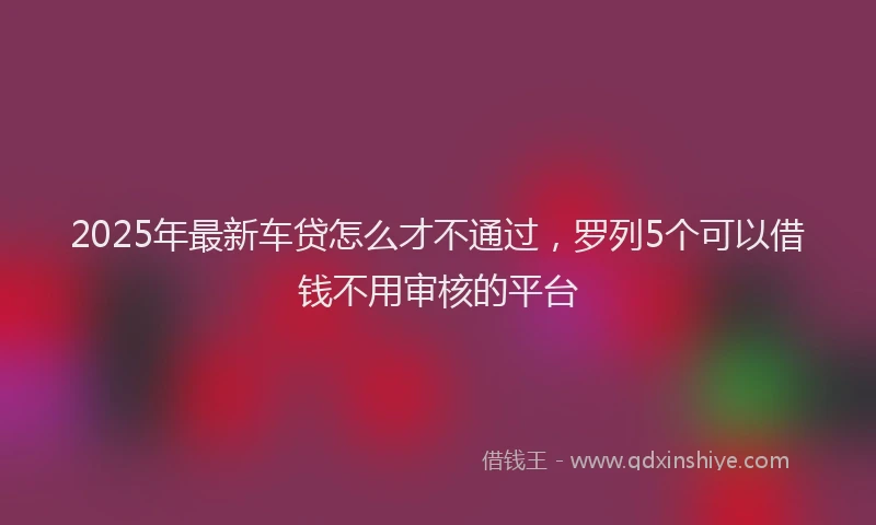 2025年最新车贷怎么才不通过，罗列5个可以借钱不用审核的平台