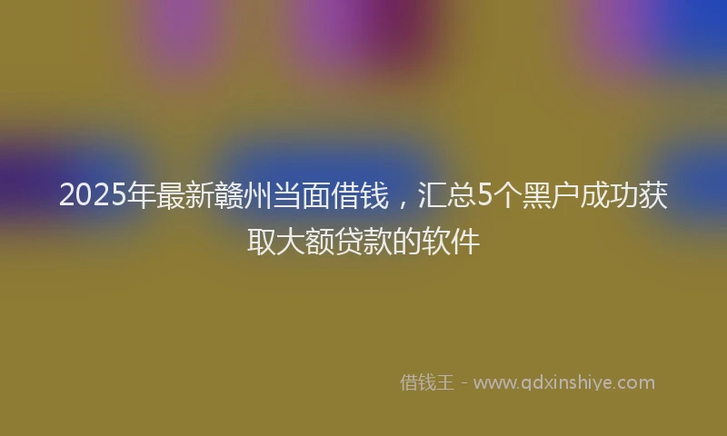 2025年最新赣州当面借钱，汇总5个黑户成功获取大额贷款的软件