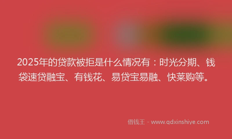 2025年的贷款被拒是什么情况有：时光分期、钱袋速贷融宝、有钱花、易贷宝易融、快莱购等。