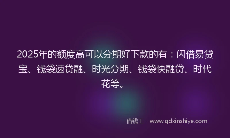 2025年的额度高可以分期好下款的有：闪借易贷宝、钱袋速贷融、时光分期、钱袋快融贷、时代花等。