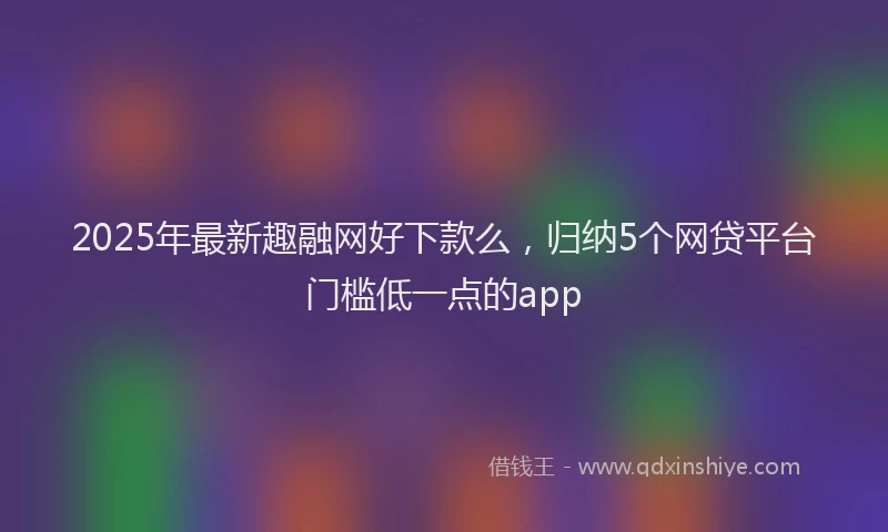 2025年最新趣融网好下款么，归纳5个网贷平台门槛低一点的app