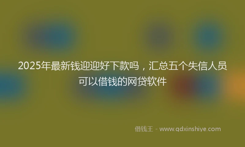 2025年最新钱迎迎好下款吗，汇总五个失信人员可以借钱的网贷软件