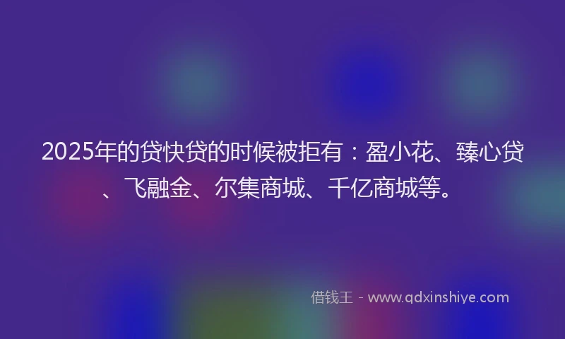 2025年的贷快贷的时候被拒有：盈小花、臻心贷、飞融金、尔集商城、千亿商城等。