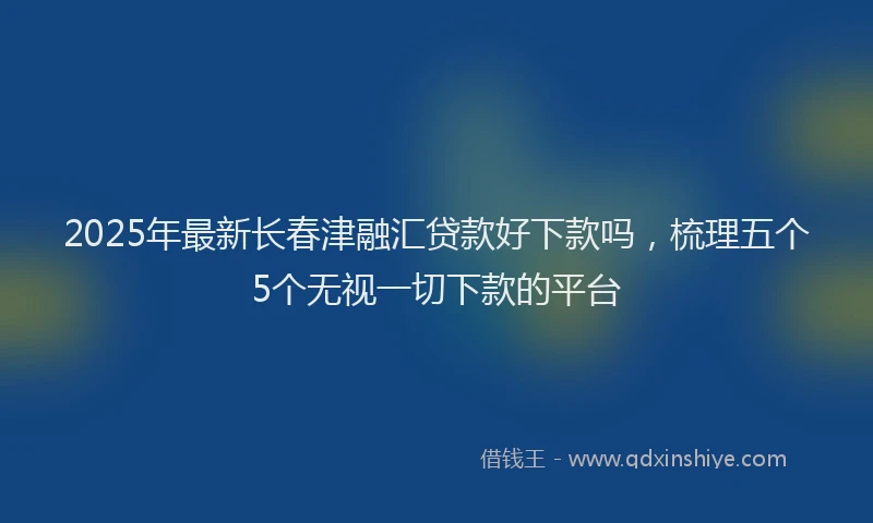 2025年最新长春津融汇贷款好下款吗，梳理五个5个无视一切下款的平台