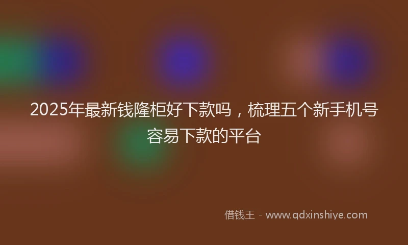 2025年最新钱隆柜好下款吗，梳理五个新手机号容易下款的平台