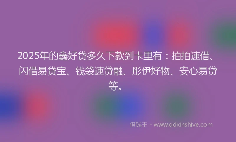 2025年的鑫好贷多久下款到卡里有：拍拍速借、闪借易贷宝、钱袋速贷融、彤伊好物、安心易贷等。