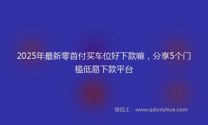 2025年最新零首付买车位好下款嘛，分享5个门槛低易下款平台