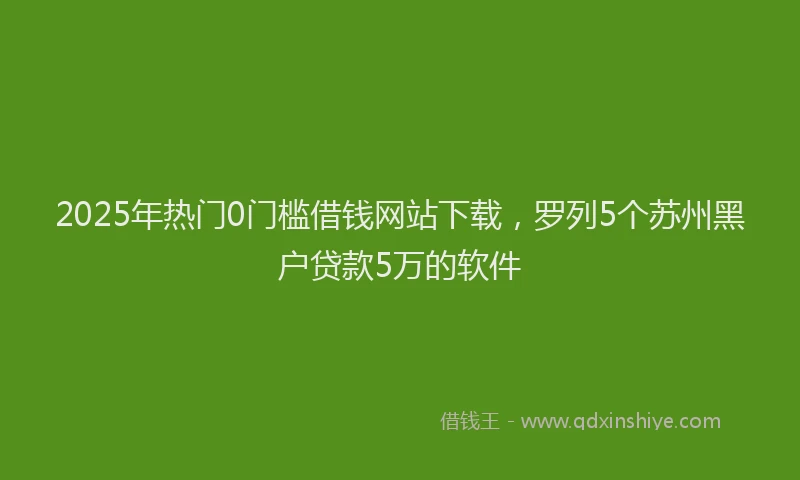 2025年热门0门槛借钱网站下载，罗列5个苏州黑户贷款5万的软件