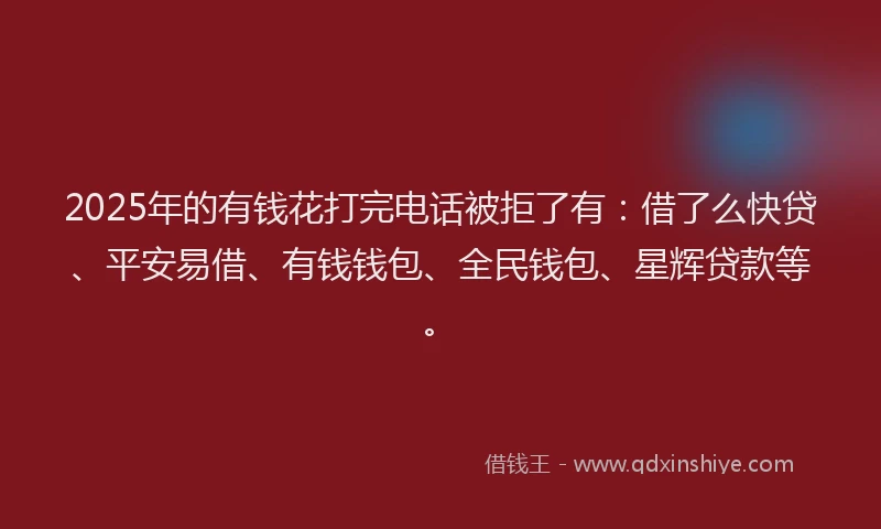 2025年的有钱花打完电话被拒了有：借了么快贷、平安易借、有钱钱包、全民钱包、星辉贷款等。