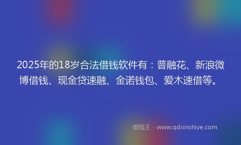 2025年的18岁合法借钱软件有：普融花、新浪微博借钱、现金贷速融、金诺钱包、爱木速借等。