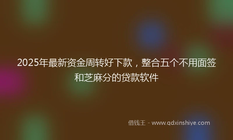 2025年最新资金周转好下款，整合五个不用面签和芝麻分的贷款软件