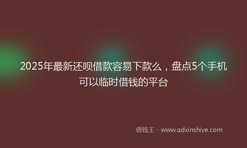 2025年最新还呗借款容易下款么，盘点5个手机可以临时借钱的平台