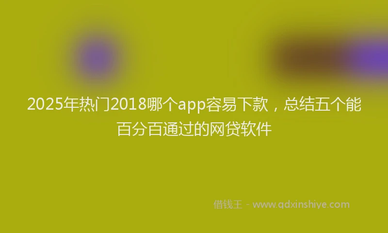2025年热门2018哪个app容易下款，总结五个能百分百通过的网贷软件