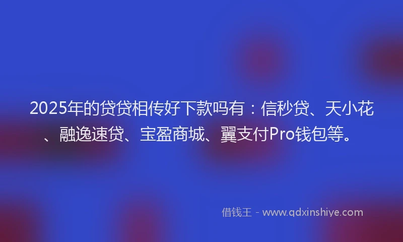 2025年的贷贷相传好下款吗有：信秒贷、天小花、融逸速贷、宝盈商城、翼支付Pro钱包等。