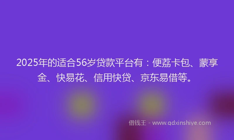 2025年的适合56岁贷款平台有：便荔卡包、蒙享金、快易花、信用快贷、京东易借等。