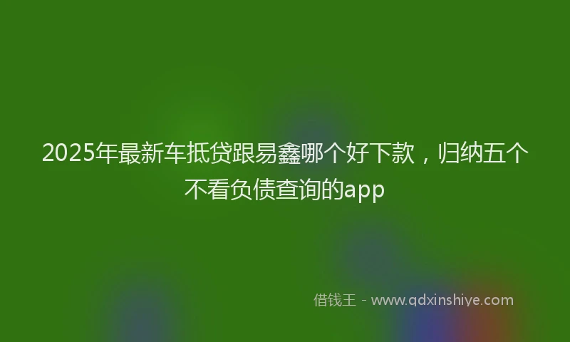 2025年最新车抵贷跟易鑫哪个好下款，归纳五个不看负债查询的app